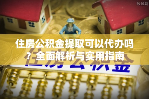 九龙住房公积金提取可以代办吗？全面解析与实用指南