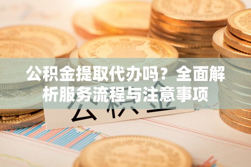 九龙公积金提取代办吗？全面解析服务流程与注意事项