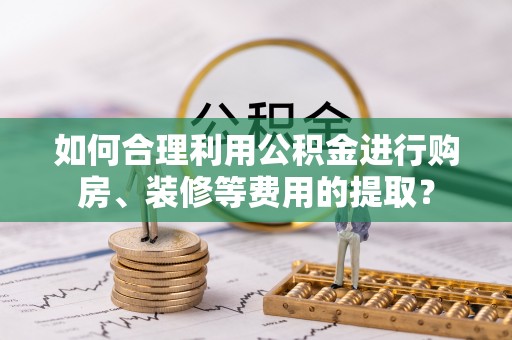 九龙如何合理利用公积金进行购房、装修等费用的提取？