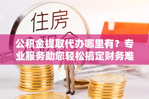 九龙公积金提取代办哪里有？专业服务助您轻松搞定财务难题