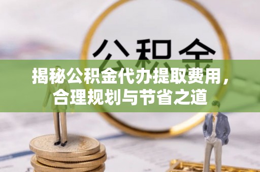 九龙揭秘公积金代办提取费用，合理规划与节省之道