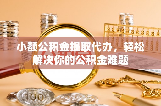 九龙小额公积金提取代办，轻松解决你的公积金难题