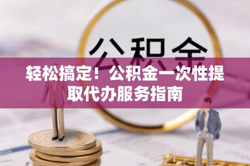 九龙轻松搞定！公积金一次性提取代办服务指南