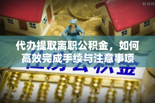 九龙代办提取离职公积金，如何高效完成手续与注意事项