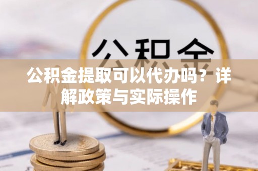 九龙公积金提取可以代办吗？详解政策与实际操作