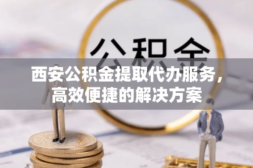 九龙西安公积金提取代办服务，高效便捷的解决方案