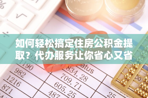 九龙如何轻松搞定住房公积金提取？代办服务让你省心又省力