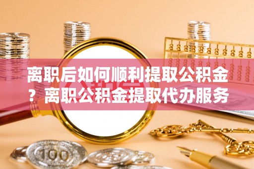 九龙离职后如何顺利提取公积金？离职公积金提取代办服务全解析