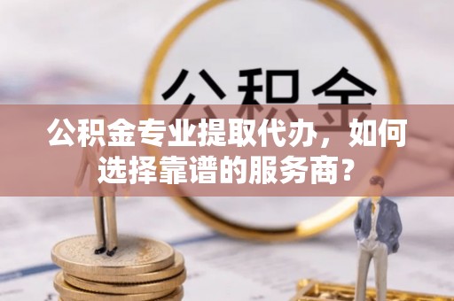 九龙公积金专业提取代办，如何选择靠谱的服务商？