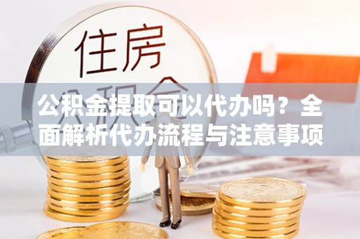 九龙公积金提取可以代办吗？全面解析代办流程与注意事项