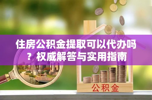 九龙住房公积金提取可以代办吗？权威解答与实用指南